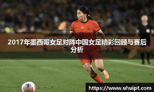 2017年墨西哥女足对阵中国女足精彩回顾与赛后分析