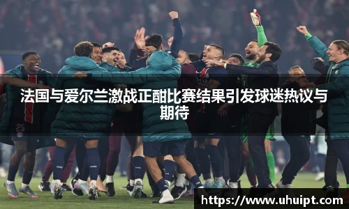 法国与爱尔兰激战正酣比赛结果引发球迷热议与期待