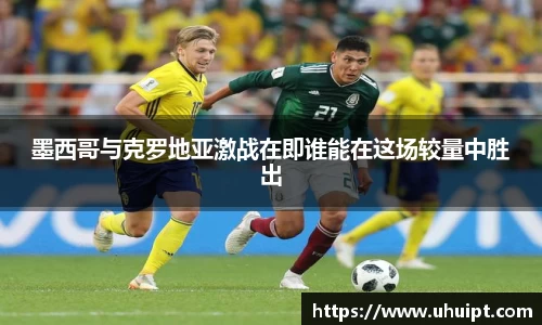 墨西哥与克罗地亚激战在即谁能在这场较量中胜出