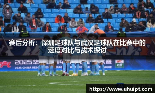 赛后分析：深圳足球队与武汉足球队在比赛中的速度对比与战术探讨