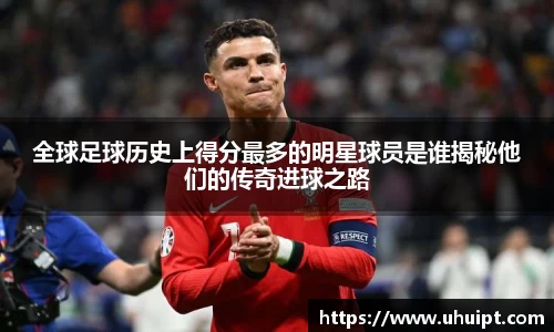 全球足球历史上得分最多的明星球员是谁揭秘他们的传奇进球之路