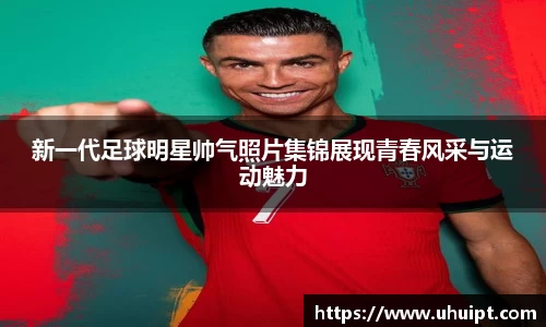 新一代足球明星帅气照片集锦展现青春风采与运动魅力