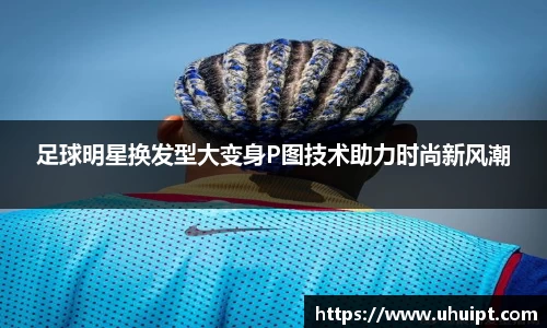 足球明星换发型大变身P图技术助力时尚新风潮