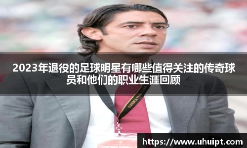 2023年退役的足球明星有哪些值得关注的传奇球员和他们的职业生涯回顾