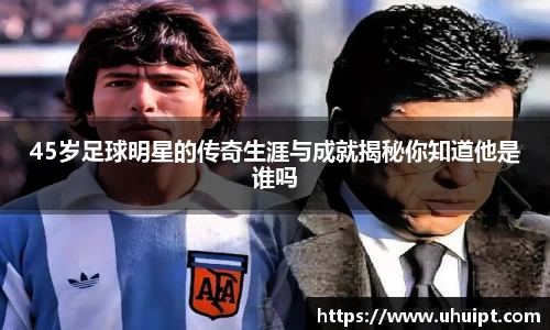 45岁足球明星的传奇生涯与成就揭秘你知道他是谁吗