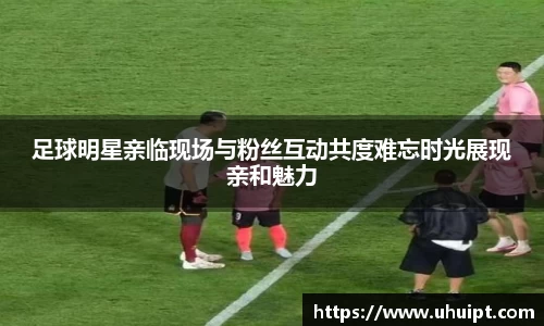 足球明星亲临现场与粉丝互动共度难忘时光展现亲和魅力