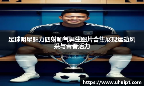 足球明星魅力四射帅气男生图片合集展现运动风采与青春活力