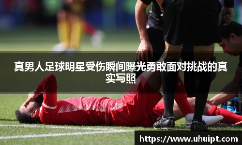 真男人足球明星受伤瞬间曝光勇敢面对挑战的真实写照